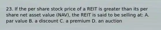 23. If the per share stock price of a REIT is greater than its per share net asset value (NAV), the REIT is said to be selling at: A. par value B. a discount C. a premium D. an auction