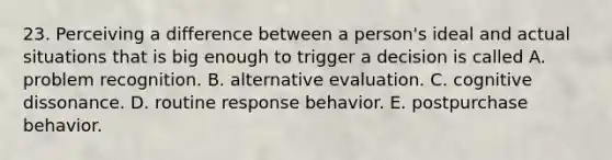 23. Perceiving a difference between a person's ideal and actual situations that is big enough to trigger a decision is called A. problem recognition. B. alternative evaluation. C. cognitive dissonance. D. routine response behavior. E. postpurchase behavior.