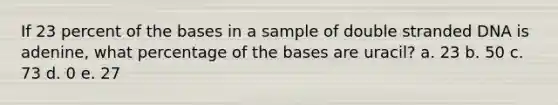 If 23 percent of the bases in a sample of double stranded DNA is adenine, what percentage of the bases are uracil? a. 23 b. 50 c. 73 d. 0 e. 27