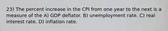 23) The percent increase in the CPI from one year to the next is a measure of the A) GDP deflator. B) unemployment rate. C) real interest rate. D) inflation rate.