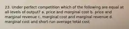 23. Under perfect competition which of the following are equal at all levels of output? a. price and marginal cost b. price and marginal revenue c. marginal cost and marginal revenue d. marginal cost and short-run average total cost