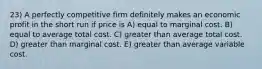 23) A perfectly competitive firm definitely makes an economic profit in the short run if price is A) equal to marginal cost. B) equal to average total cost. C) greater than average total cost. D) greater than marginal cost. E) greater than average variable cost.