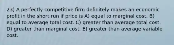 23) A perfectly competitive firm definitely makes an economic profit in the short run if price is A) equal to marginal cost. B) equal to average total cost. C) greater than average total cost. D) greater than marginal cost. E) greater than average variable cost.