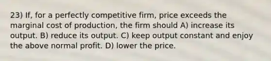 23) If, for a perfectly competitive firm, price exceeds the marginal cost of production, the firm should A) increase its output. B) reduce its output. C) keep output constant and enjoy the above normal profit. D) lower the price.