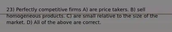 23) Perfectly competitive firms A) are price takers. B) sell homogeneous products. C) are small relative to the size of the market. D) All of the above are correct.