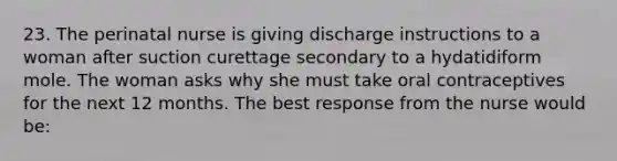 23. The perinatal nurse is giving discharge instructions to a woman after suction curettage secondary to a hydatidiform mole. The woman asks why she must take oral contraceptives for the next 12 months. The best response from the nurse would be: