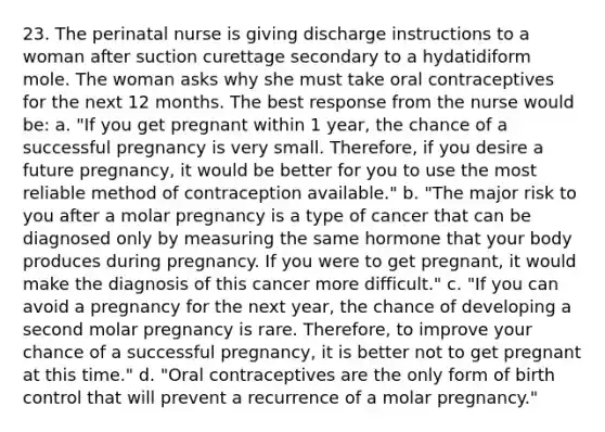 23. The perinatal nurse is giving discharge instructions to a woman after suction curettage secondary to a hydatidiform mole. The woman asks why she must take oral contraceptives for the next 12 months. The best response from the nurse would be: a. "If you get pregnant within 1 year, the chance of a successful pregnancy is very small. Therefore, if you desire a future pregnancy, it would be better for you to use the most reliable method of contraception available." b. "The major risk to you after a molar pregnancy is a type of cancer that can be diagnosed only by measuring the same hormone that your body produces during pregnancy. If you were to get pregnant, it would make the diagnosis of this cancer more difficult." c. "If you can avoid a pregnancy for the next year, the chance of developing a second molar pregnancy is rare. Therefore, to improve your chance of a successful pregnancy, it is better not to get pregnant at this time." d. "Oral contraceptives are the only form of birth control that will prevent a recurrence of a molar pregnancy."