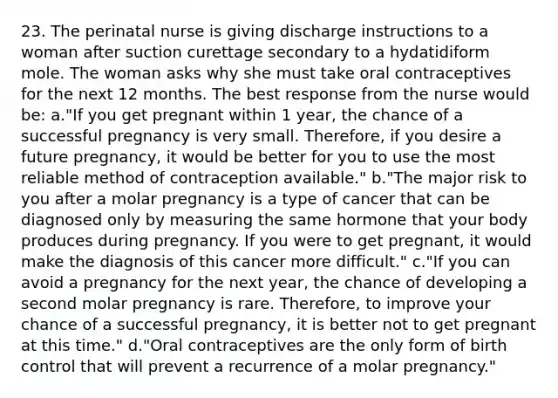 23. The perinatal nurse is giving discharge instructions to a woman after suction curettage secondary to a hydatidiform mole. The woman asks why she must take oral contraceptives for the next 12 months. The best response from the nurse would be: a."If you get pregnant within 1 year, the chance of a successful pregnancy is very small. Therefore, if you desire a future pregnancy, it would be better for you to use the most reliable method of contraception available." b."The major risk to you after a molar pregnancy is a type of cancer that can be diagnosed only by measuring the same hormone that your body produces during pregnancy. If you were to get pregnant, it would make the diagnosis of this cancer more difficult." c."If you can avoid a pregnancy for the next year, the chance of developing a second molar pregnancy is rare. Therefore, to improve your chance of a successful pregnancy, it is better not to get pregnant at this time." d."Oral contraceptives are the only form of birth control that will prevent a recurrence of a molar pregnancy."