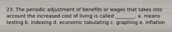 23. The periodic adjustment of benefits or wages that takes into account the increased cost of living is called ________. a. means testing b. indexing d. economic tabulating c. graphing e. inflation