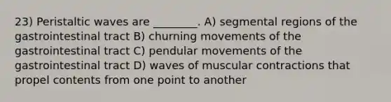 23) Peristaltic waves are ________. A) segmental regions of the gastrointestinal tract B) churning movements of the gastrointestinal tract C) pendular movements of the gastrointestinal tract D) waves of muscular contractions that propel contents from one point to another