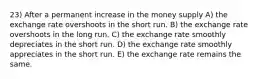 23) After a permanent increase in the money supply A) the exchange rate overshoots in the short run. B) the exchange rate overshoots in the long run. C) the exchange rate smoothly depreciates in the short run. D) the exchange rate smoothly appreciates in the short run. E) the exchange rate remains the same.