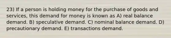 23) If a person is holding money for the purchase of goods and services, this demand for money is known as A) real balance demand. B) speculative demand. C) nominal balance demand. D) precautionary demand. E) transactions demand.