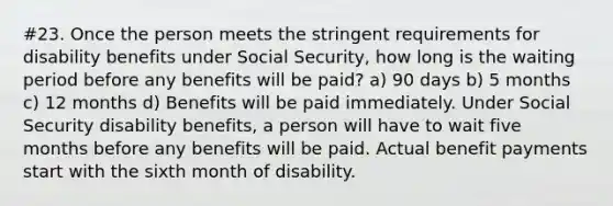 #23. Once the person meets the stringent requirements for disability benefits under Social Security, how long is the waiting period before any benefits will be paid? a) 90 days b) 5 months c) 12 months d) Benefits will be paid immediately. Under Social Security disability benefits, a person will have to wait five months before any benefits will be paid. Actual benefit payments start with the sixth month of disability.