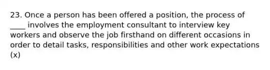 23. Once a person has been offered a position, the process of ____ involves the employment consultant to interview key workers and observe the job firsthand on different occasions in order to detail tasks, responsibilities and other work expectations (x)