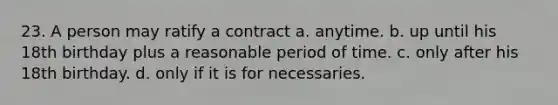 23. A person may ratify a contract a. anytime. b. up until his 18th birthday plus a reasonable period of time. c. only after his 18th birthday. d. only if it is for necessaries.