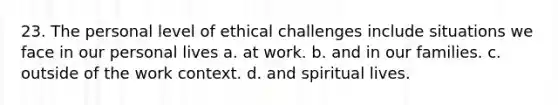 23. The personal level of ethical challenges include situations we face in our personal lives a. at work. b. and in our families. c. outside of the work context. d. and spiritual lives.