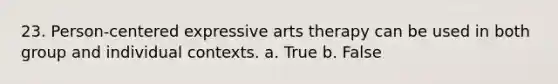 23. Person-centered expressive arts therapy can be used in both group and individual contexts. a. True b. False