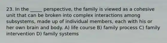 23. In the _____ perspective, the family is viewed as a cohesive unit that can be broken into complex interactions among subsystems, made up of individual members, each with his or her own brain and body. A) life course B) family process C) family intervention D) family systems