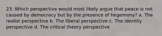 23. Which perspective would most likely argue that peace is not caused by democracy but by the presence of hegemony? a. The realist perspective b. The liberal perspective c. The identity perspective d. The critical theory perspective