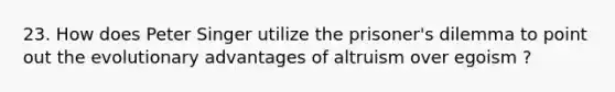 23. How does Peter Singer utilize the prisoner's dilemma to point out the evolutionary advantages of altruism over egoism ?