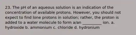 23. The pH of an aqueous solution is an indication of the concentration of available protons. However, you should not expect to find lone protons in solution; rather, the proton is added to a water molecule to form a/an __________ ion. a. hydroxide b. ammonium c. chloride d. hydronium