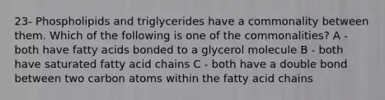 23- Phospholipids and triglycerides have a commonality between them. Which of the following is one of the commonalities? A - both have fatty acids bonded to a glycerol molecule B - both have saturated fatty acid chains C - both have a double bond between two carbon atoms within the fatty acid chains