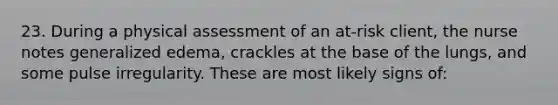 23. During a physical assessment of an at-risk client, the nurse notes generalized edema, crackles at the base of the lungs, and some pulse irregularity. These are most likely signs of: