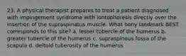 23. A physical therapist prepares to treat a patient diagnosed with impingement syndrome with iontophoresis directly over the insertion of the supraspinatus muscle. What bony landmark BEST corresponds to this site? a. lesser tubercle of the humerus b. greater tubercle of the humerus c. supraspinous fossa of the scapula d. deltoid tuberosity of the humerus