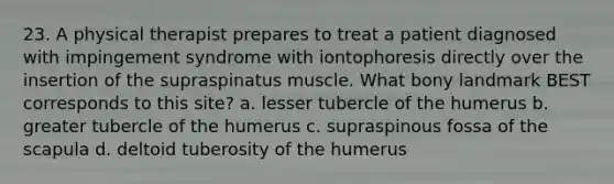 23. A physical therapist prepares to treat a patient diagnosed with impingement syndrome with iontophoresis directly over the insertion of the supraspinatus muscle. What bony landmark BEST corresponds to this site? a. lesser tubercle of the humerus b. greater tubercle of the humerus c. supraspinous fossa of the scapula d. deltoid tuberosity of the humerus