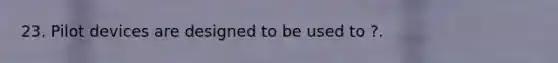 23. Pilot devices are designed to be used to ?.
