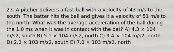 23. A pitcher delivers a fast ball with a velocity of 43 m/s to the south. The batter hits the ball and gives it a velocity of 51 m/s to the north. What was the average acceleration of the ball during the 1.0 ms when it was in contact with the bat? A) 4.3 × 104 m/s2, south B) 5.1 × 104 m/s2, north C) 9.4 × 104 m/s2, north D) 2.2 × 103 m/s2, south E) 7.0 × 103 m/s2, north