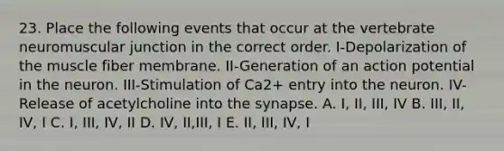 23. Place the following events that occur at the vertebrate neuromuscular junction in the correct order. I-Depolarization of the muscle fiber membrane. II-Generation of an action potential in the neuron. III-Stimulation of Ca2+ entry into the neuron. IV-Release of acetylcholine into <a href='https://www.questionai.com/knowledge/kTCXU7vaKU-the-synapse' class='anchor-knowledge'>the synapse</a>. A. I, II, III, IV B. III, II, IV, I C. I, III, IV, II D. IV, II,III, I E. II, III, IV, I