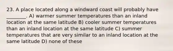 23. A place located along a windward coast will probably have ________. A) warmer summer temperatures than an inland location at the same latitude B) cooler summer temperatures than an inland location at the same latitude C) summer temperatures that are very similar to an inland location at the same latitude D) none of these