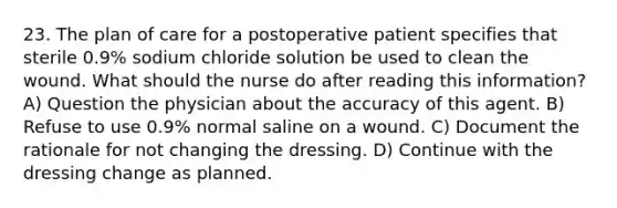 23. The plan of care for a postoperative patient specifies that sterile 0.9% sodium chloride solution be used to clean the wound. What should the nurse do after reading this information? A) Question the physician about the accuracy of this agent. B) Refuse to use 0.9% normal saline on a wound. C) Document the rationale for not changing the dressing. D) Continue with the dressing change as planned.