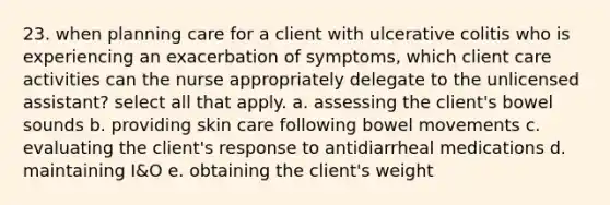 23. when planning care for a client with ulcerative colitis who is experiencing an exacerbation of symptoms, which client care activities can the nurse appropriately delegate to the unlicensed assistant? select all that apply. a. assessing the client's bowel sounds b. providing skin care following bowel movements c. evaluating the client's response to antidiarrheal medications d. maintaining I&O e. obtaining the client's weight