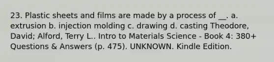 23. Plastic sheets and films are made by a process of __. a. extrusion b. injection molding c. drawing d. casting Theodore, David; Alford, Terry L.. Intro to Materials Science - Book 4: 380+ Questions & Answers (p. 475). UNKNOWN. Kindle Edition.