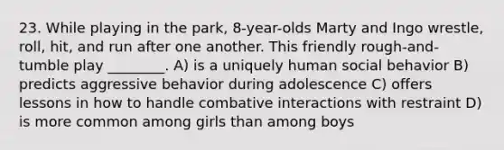 23. While playing in the park, 8-year-olds Marty and Ingo wrestle, roll, hit, and run after one another. This friendly rough-and-tumble play ________. A) is a uniquely human social behavior B) predicts aggressive behavior during adolescence C) offers lessons in how to handle combative interactions with restraint D) is more common among girls than among boys