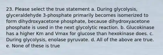 23. Please select the true statement a. During glycolysis, glyceraldehyde 3-phosphate primarily becomes isomerized to form dihydroxyacetone phosphate, because dihydroxyacetone phosphate is used in the next glycolytic reaction. b. Glucokinase has a higher Km and Vmax for glucose than hexokinase does. c. During glycolysis, enolase pyruvate. d. All of the above are true. e. None of these is true