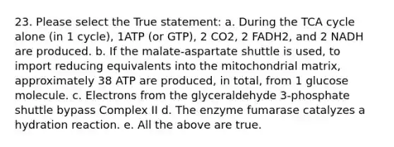 23. Please select the True statement: a. During the TCA cycle alone (in 1 cycle), 1ATP (or GTP), 2 CO2, 2 FADH2, and 2 NADH are produced. b. If the malate-aspartate shuttle is used, to import reducing equivalents into the mitochondrial matrix, approximately 38 ATP are produced, in total, from 1 glucose molecule. c. Electrons from the glyceraldehyde 3-phosphate shuttle bypass Complex II d. The enzyme fumarase catalyzes a hydration reaction. e. All the above are true.