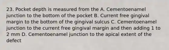 23. Pocket depth is measured from the A. Cementoenamel junction to the bottom of the pocket B. Current free gingival margin to the bottom of the gingival sulcus C. Cementoenamel junction to the current free gingival margin and then adding 1 to 2 mm D. Cementoenamel junction to the apical extent of the defect