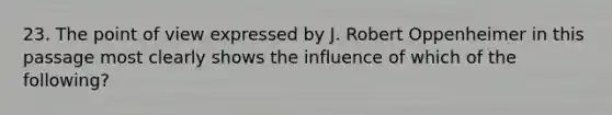 23. The point of view expressed by J. Robert Oppenheimer in this passage most clearly shows the influence of which of the following?