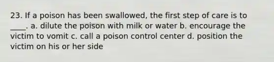 23. If a poison has been swallowed, the first step of care is to ____. a. dilute the poison with milk or water b. encourage the victim to vomit c. call a poison control center d. position the victim on his or her side