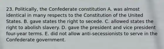 23. Politically, the Confederate constitution A. was almost identical in many respects to the Constitution of the United States. B. gave states the right to secede. C. allowed states the right to abolish slavery. D. gave the president and vice president four-year terms. E. did not allow anti-secessionists to serve in the Confederate government.