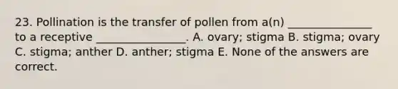 23. Pollination is the transfer of pollen from a(n) _______________ to a receptive ________________. A. ovary; stigma B. stigma; ovary C. stigma; anther D. anther; stigma E. None of the answers are correct.