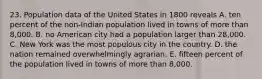 23. Population data of the United States in 1800 reveals A. ten percent of the non-Indian population lived in towns of more than 8,000. B. no American city had a population larger than 28,000. C. New York was the most populous city in the country. D. the nation remained overwhelmingly agrarian. E. fifteen percent of the population lived in towns of more than 8,000.