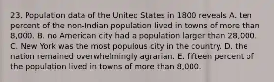 23. Population data of the United States in 1800 reveals A. ten percent of the non-Indian population lived in towns of <a href='https://www.questionai.com/knowledge/keWHlEPx42-more-than' class='anchor-knowledge'>more than</a> 8,000. B. no American city had a population larger than 28,000. C. New York was the most populous city in the country. D. the nation remained overwhelmingly agrarian. E. fifteen percent of the population lived in towns of more than 8,000.