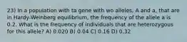 23) In a population with ta gene with wo alleles, A and a, that are in Hardy-Weinberg equilibrium, the frequency of the allele a is 0.2. What is the frequency of individuals that are heterozygous for this allele? A) 0.020 B) 0.04 C) 0.16 D) 0.32