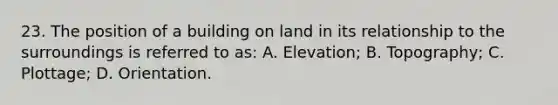 23. The position of a building on land in its relationship to the surroundings is referred to as: A. Elevation; B. Topography; C. Plottage; D. Orientation.