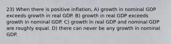 23) When there is positive inflation, A) growth in nominal GDP exceeds growth in real GDP. B) growth in real GDP exceeds growth in nominal GDP. C) growth in real GDP and nominal GDP are roughly equal. D) there can never be any growth in nominal GDP.