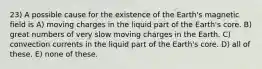 23) A possible cause for the existence of the Earth's magnetic field is A) moving charges in the liquid part of the Earth's core. B) great numbers of very slow moving charges in the Earth. C) convection currents in the liquid part of the Earth's core. D) all of these. E) none of these.